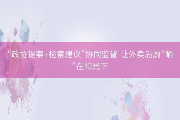 “政协提案+检察建议”协同监督 让外卖后厨“晒”在阳光下