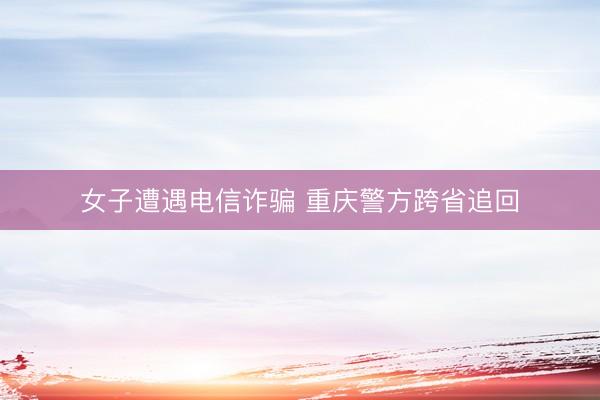 女子遭遇电信诈骗 重庆警方跨省追回