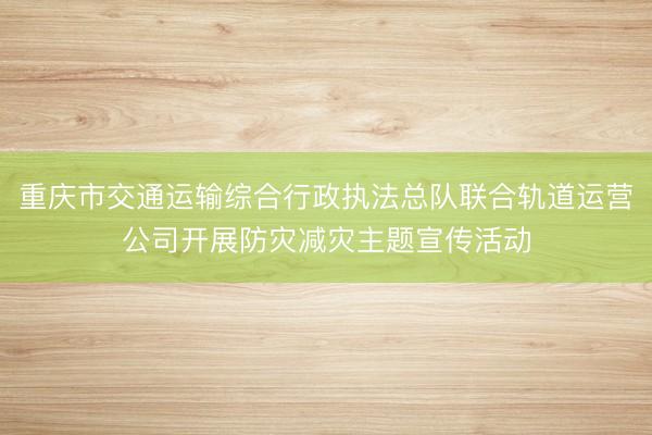重庆市交通运输综合行政执法总队联合轨道运营公司开展防灾减灾主题宣传活动