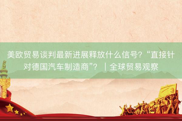 美欧贸易谈判最新进展释放什么信号？“直接针对德国汽车制造商”？｜全球贸易观察