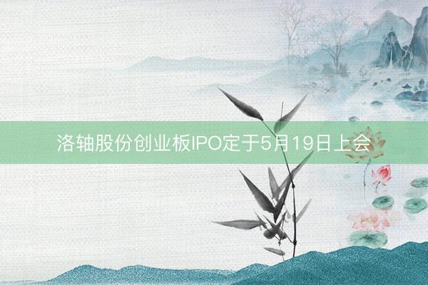 洛轴股份创业板IPO定于5月19日上会