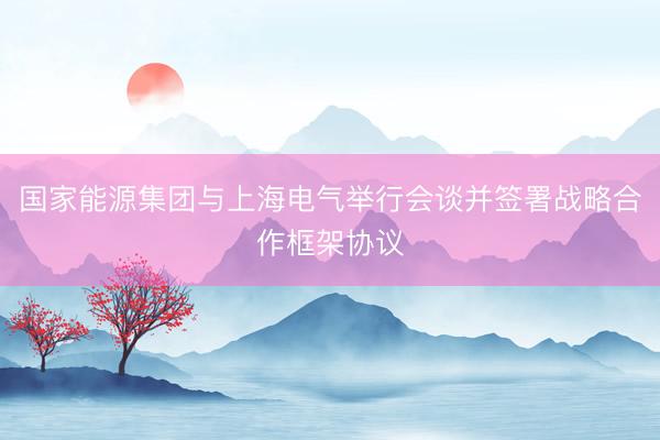 国家能源集团与上海电气举行会谈并签署战略合作框架协议