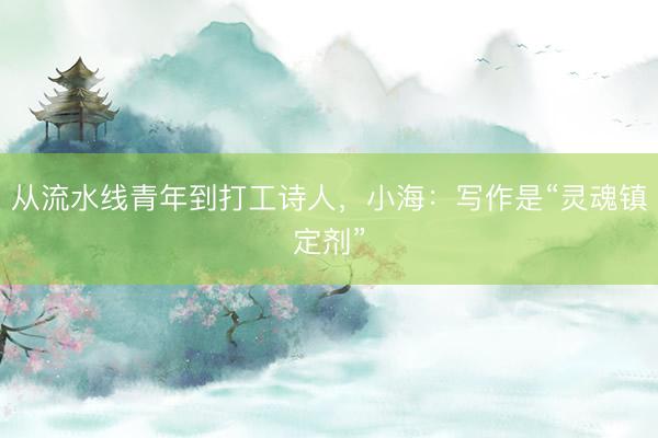 从流水线青年到打工诗人，小海：写作是“灵魂镇定剂”
