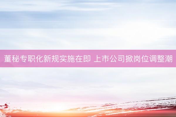 董秘专职化新规实施在即 上市公司掀岗位调整潮