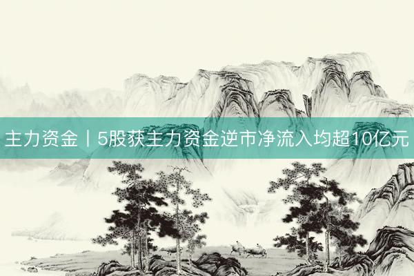 主力资金丨5股获主力资金逆市净流入均超10亿元
