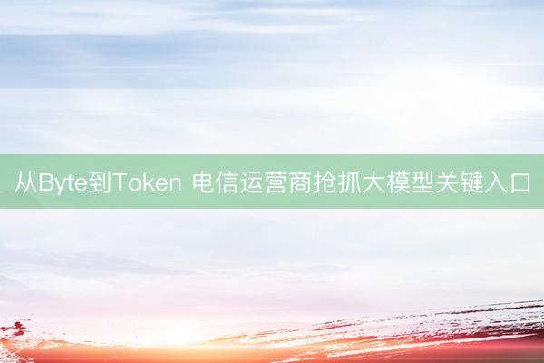 从Byte到Token 电信运营商抢抓大模型关键入口