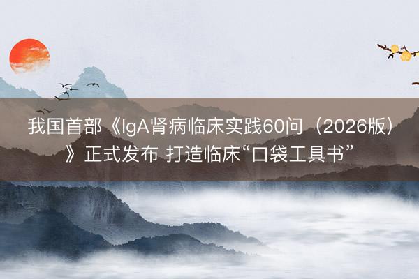 我国首部《IgA肾病临床实践60问（2026版）》正式发布 打造临床“口袋工具书”