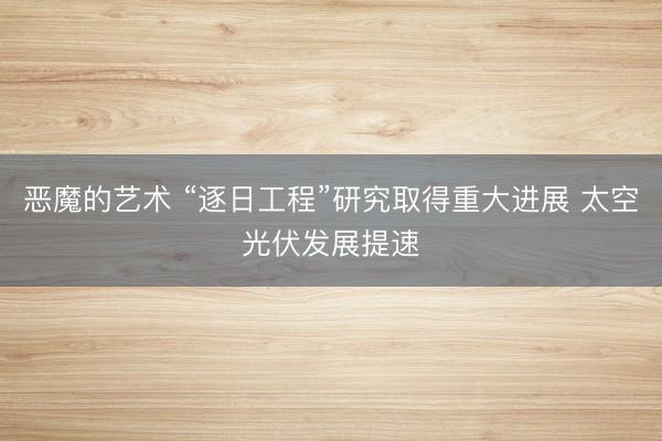 恶魔的艺术 “逐日工程”研究取得重大进展 太空光伏发展提速
