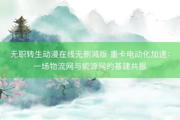 无职转生动漫在线无删减版 重卡电动化加速：一场物流网与能源网的基建共振