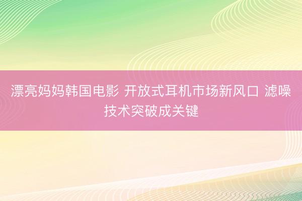 漂亮妈妈韩国电影 开放式耳机市场新风口 滤噪技术突破成关键