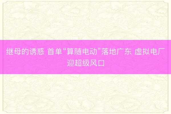 继母的诱惑 首单“算随电动”落地广东 虚拟电厂迎超级风口
