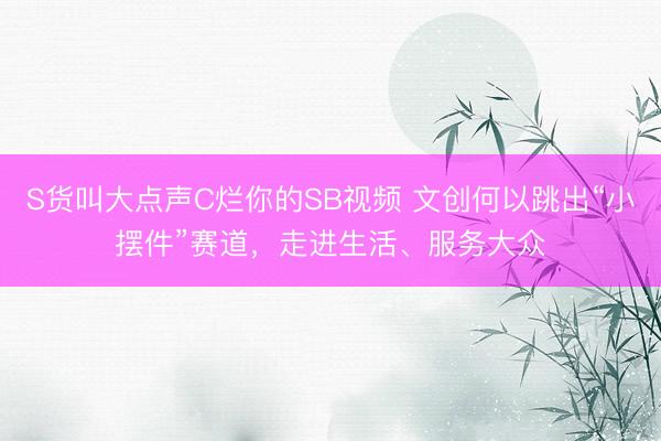 S货叫大点声C烂你的SB视频 文创何以跳出“小摆件”赛道，走进生活、服务大众