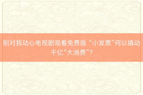 别对我动心电视剧观看免费版 “小发票”何以撬动千亿“大消费”？