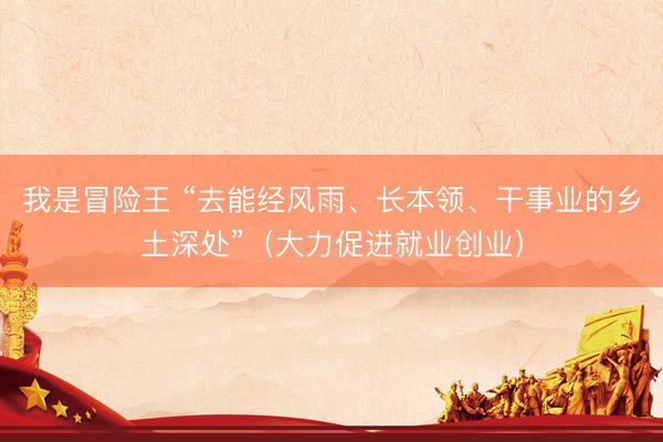 我是冒险王 “去能经风雨、长本领、干事业的乡土深处”（大力促进就业创业）