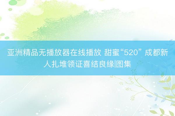 亚洲精品无播放器在线播放 甜蜜“520” 成都新人扎堆领证喜结良缘|图集