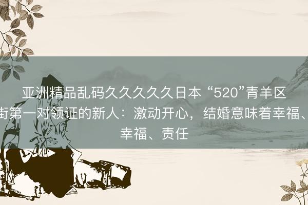 亚洲精品乱码久久久久久日本 “520”青羊区祠堂街第一对领证的新人：激动开心，结婚意味着幸福、责任