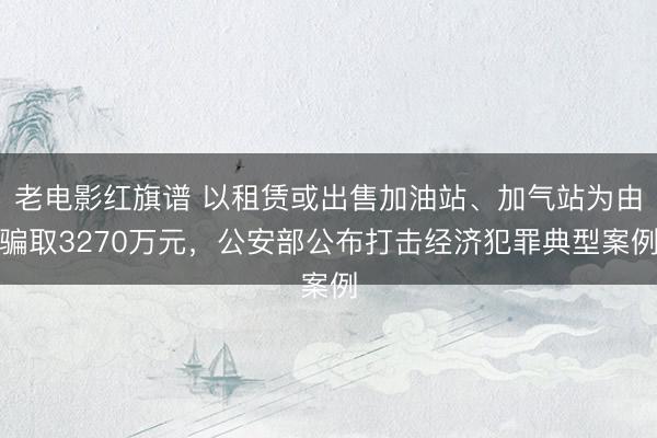 老电影红旗谱 以租赁或出售加油站、加气站为由骗取3270万元,公安部公布打击经济犯罪典型案例
