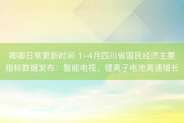 卿卿日常更新时间 1-4月四川省国民经济主要指标数据发布：智能电视、锂离子电池高速增长