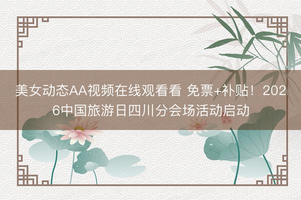 美女动态AA视频在线观看看 免票+补贴！2026中国旅游日四川分会场活动启动