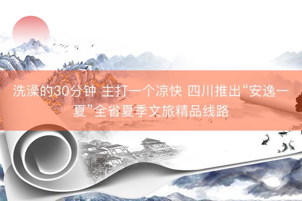 洗澡的30分钟 主打一个凉快 四川推出“安逸一夏”全省夏季文旅精品线路
