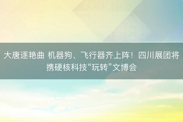 大唐逐艳曲 机器狗、飞行器齐上阵!四川展团将携硬核科技“玩转”文博会