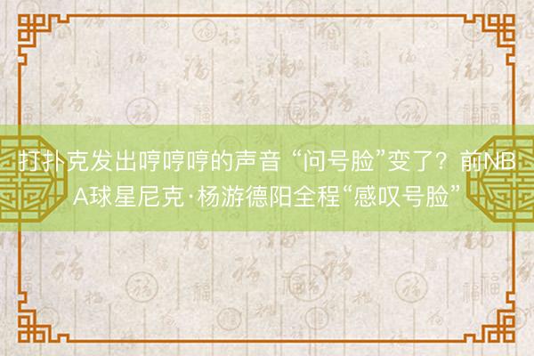打扑克发出哼哼哼的声音 “问号脸”变了？前NBA球星尼克·杨游德阳全程“感叹号脸”