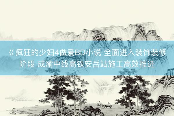 巜疯狂的少妇4做爰BD小说 全面进入装饰装修阶段 成渝中线高铁安岳站施工高效推进