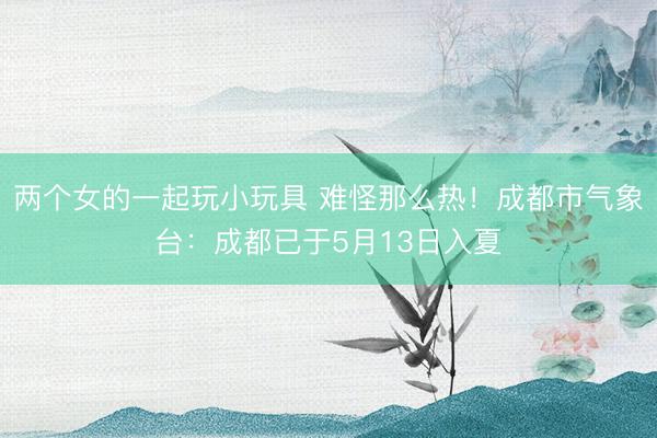 两个女的一起玩小玩具 难怪那么热！成都市气象台：成都已于5月13日入夏
