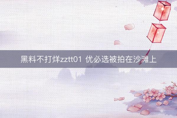 黑料不打烊zztt01 优必选被拍在沙滩上