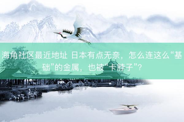 海角社区最近地址 日本有点无奈，怎么连这么“基础”的金属，也被“卡脖子”？