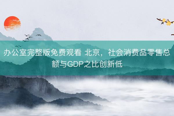 办公室完整版免费观看 北京，社会消费品零售总额与GDP之比创新低