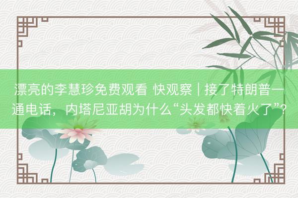 漂亮的李慧珍免费观看 快观察 | 接了特朗普一通电话，内塔尼亚胡为什么“头发都快着火了”？