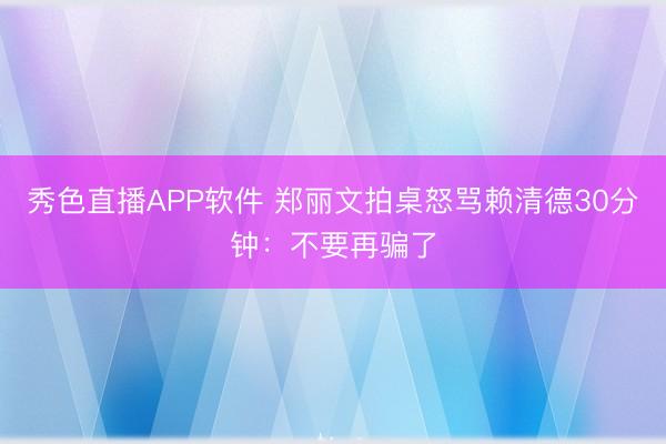 秀色直播APP软件 郑丽文拍桌怒骂赖清德30分钟：不要再骗了
