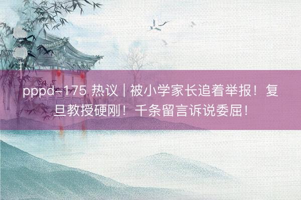 pppd-175 热议 | 被小学家长追着举报！复旦教授硬刚！千条留言诉说委屈！