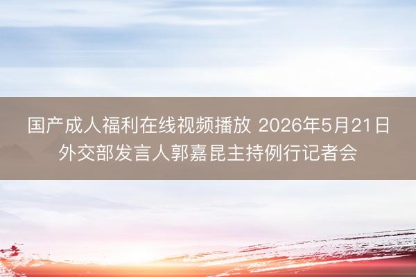 国产成人福利在线视频播放 2026年5月21日外交部发言人郭嘉昆主持例行记者会