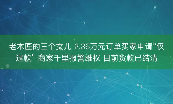 老木匠的三个女儿 2.36万元订单买家申请“仅退款” 商家千里报警维权 目前货款已结清