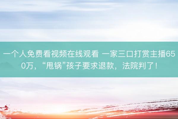 一个人免费看视频在线观看 一家三口打赏主播650万，“甩锅”孩子要求退款，法院判了！