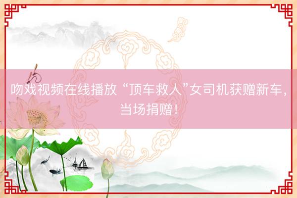 吻戏视频在线播放 “顶车救人”女司机获赠新车，当场捐赠！