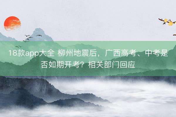 18款app大全 柳州地震后，广西高考、中考是否如期开考？相关部门回应