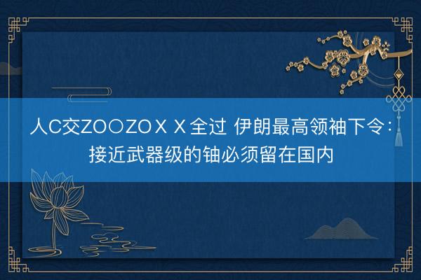 人C交ZO○ZOⅩⅩ全过 伊朗最高领袖下令：接近武器级的铀必须留在国内