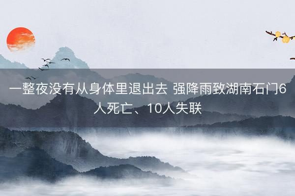 一整夜没有从身体里退出去 强降雨致湖南石门6人死亡、10人失联