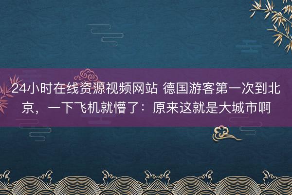 24小时在线资源视频网站 德国游客第一次到北京，一下飞机就懵了：原来这就是大城市啊