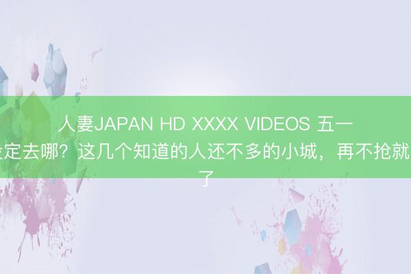 人妻JAPAN HD XXXX VIDEOS 五一还没定去哪？这几个知道的人还不多的小城，再不抢就晚了
