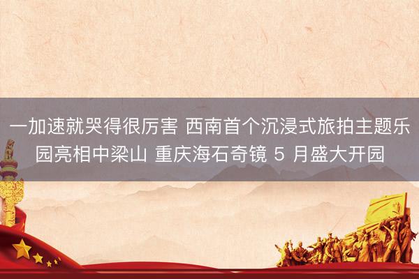 一加速就哭得很厉害 西南首个沉浸式旅拍主题乐园亮相中梁山 重庆海石奇镜 5 月盛大开园