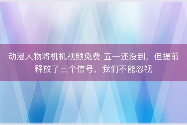 动漫人物将机机视频免费 五一还没到，但提前释放了三个信号，我们不能忽视