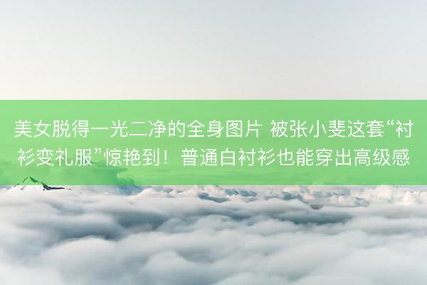 美女脱得一光二净的全身图片 被张小斐这套“衬衫变礼服”惊艳到!普通白衬衫也能穿出高级感