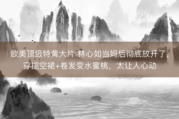 欧美顶级特黄大片 林心如当妈后彻底放开了，穿挖空裙+卷发变水蜜桃，太让人心动