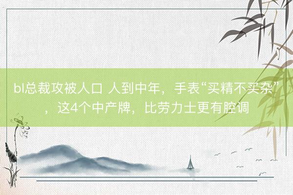 bl总裁攻被人口 人到中年，手表“买精不买杂”，这4个中产牌，比劳力士更有腔调