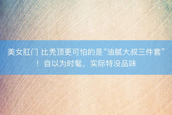 美女肛门 比秃顶更可怕的是“油腻大叔三件套”！自以为时髦，实际特没品味