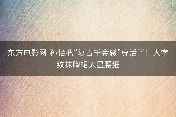 东方电影网 孙怡把“复古千金感”穿活了!人字纹抹胸裙太显腰细